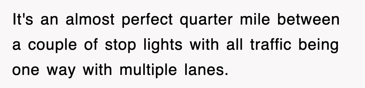 It's an almost perfect quarter mile between a couple of stop lights with all traffic being one way with multiple lanes.