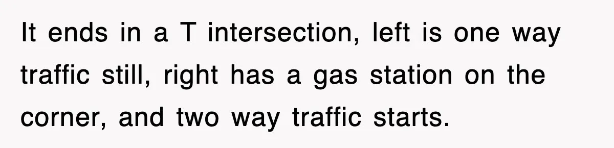 It ends in a T intersection, left is one way traffic still, right has a gas station on the corner, and two way traffic starts.