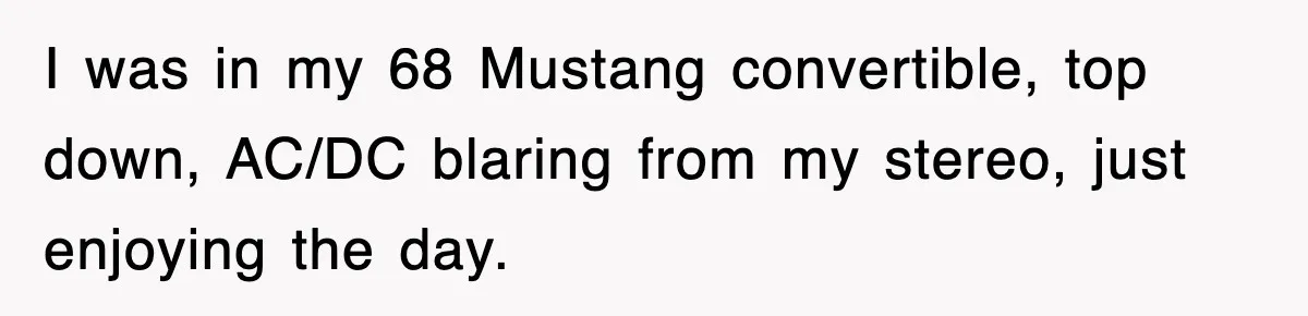 I was in my 68 Mustang convertible, top down, AC/DC blaring from my stereo, just enjoying the day.