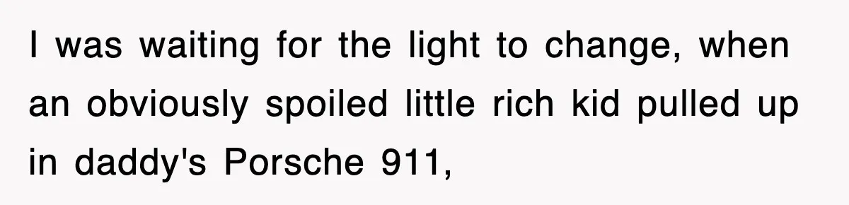I was waiting for the light to change, when an obviously spoiled little rich kid pulled up in daddy's Porsche 911,