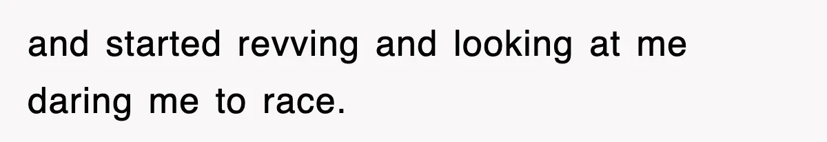 and started revving and looking at me daring me to race.