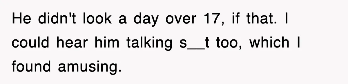 He didn't look a day over 17, if that. I could hear him talking s__t too, which I found amusing.