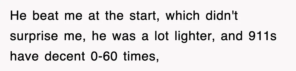He beat me at the start, which didn't surprise me, he was a lot lighter, and 911s have decent 0-60 times,