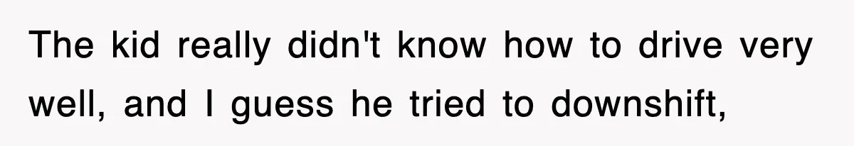 The kid really didn't know how to drive very well, and I guess he tried to downshift,