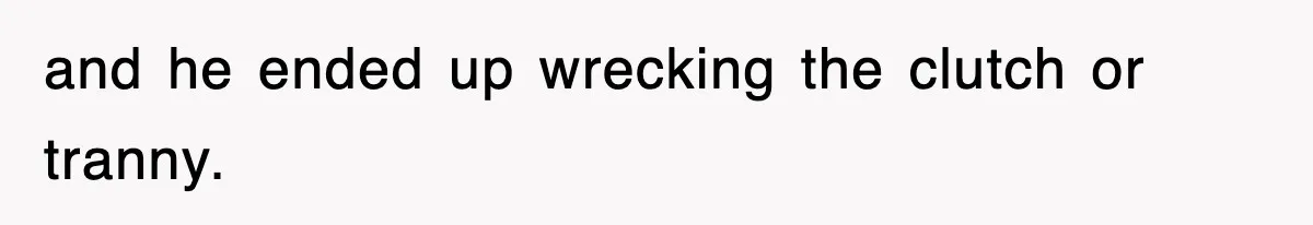 and he ended up wrecking the clutch or tranny.
