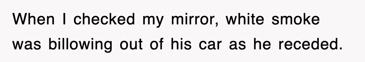 When I checked my mirror, white smoke was billowing out of his car as he receded.
