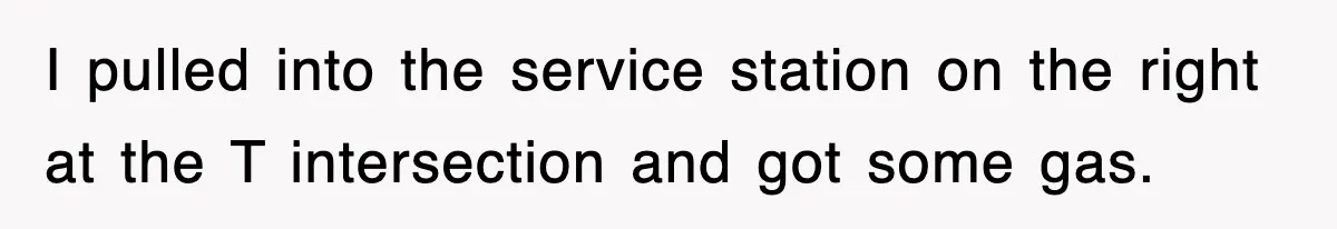 I pulled into the service station on the right at the T intersection and got some gas.