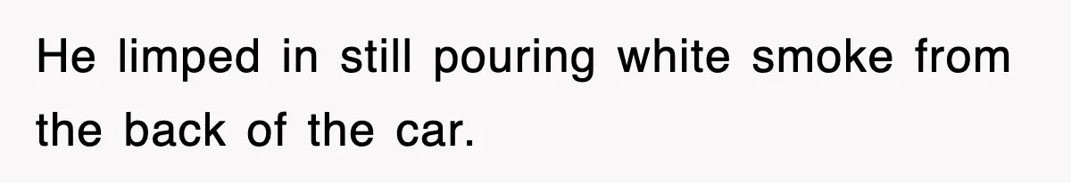 He limped in still pouring white smoke from the back of the car.