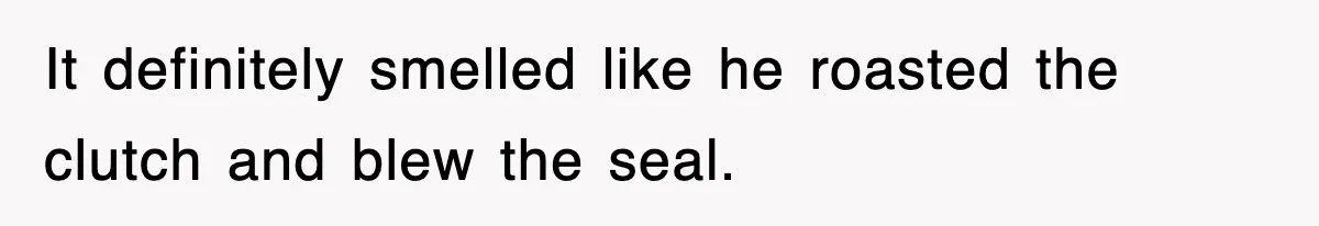 It definitely smelled like he roasted the clutch and blew the seal.