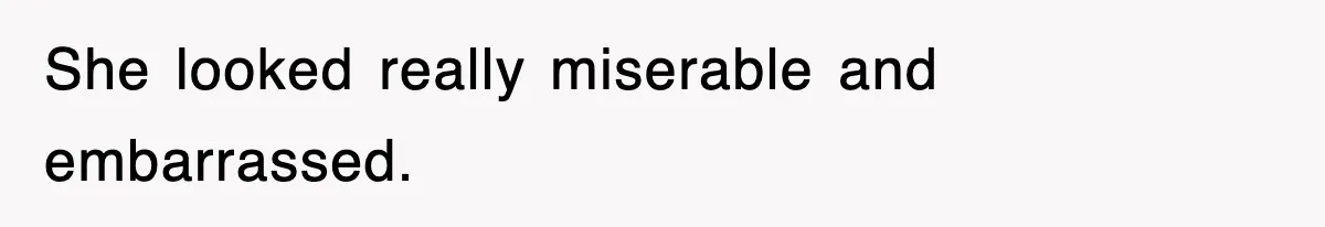 She looked really miserable and embarrassed.