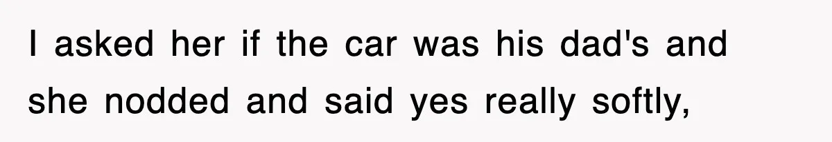 I asked her if the car was his dad's and she nodded and said yes really softly,