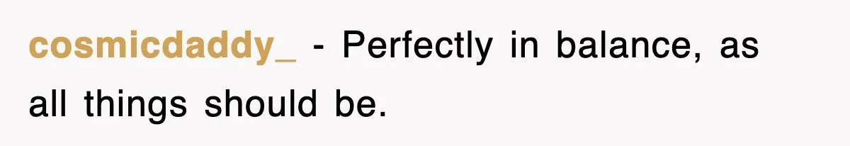 cosmicdaddy_ − Perfectly in balance, as all things should be.