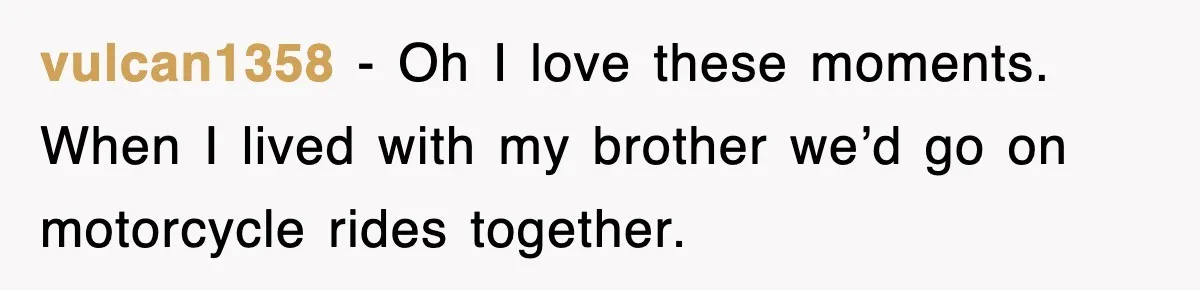 vulcan1358 − Oh I love these moments. When I lived with my brother we’d go on motorcycle rides together.