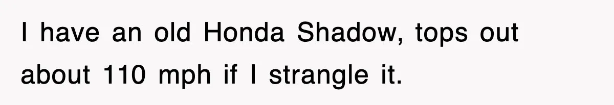 I have an old Honda Shadow, tops out about 110 mph if I strangle it.
