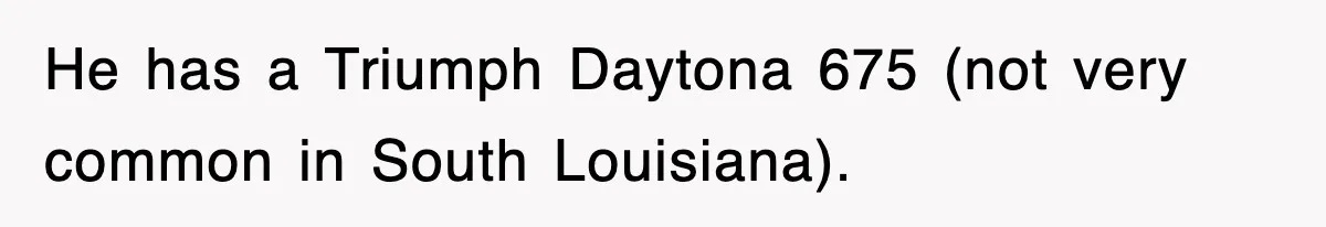 He has a Triumph Daytona 675 (not very common in South Louisiana).