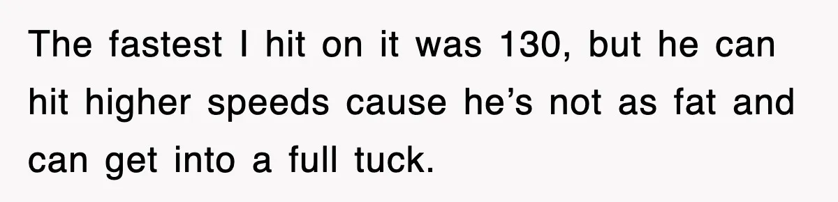 The fastest I hit on it was 130, but he can hit higher speeds cause he’s not as fat and can get into a full tuck.