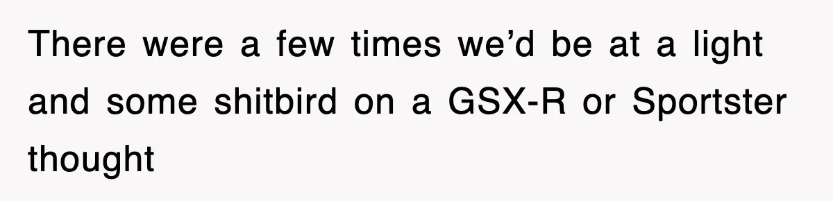 There were a few times we’d be at a light and some shitbird on a GSX-R or Sportster thought