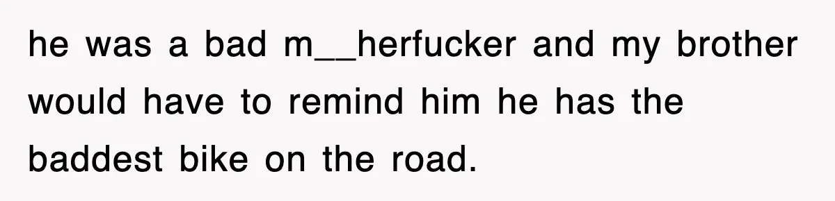 he was a bad m__herfucker and my brother would have to remind him he has the baddest bike on the road.