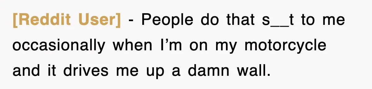 [Reddit User] − People do that s__t to me occasionally when I’m on my motorcycle and it drives me up a damn wall.