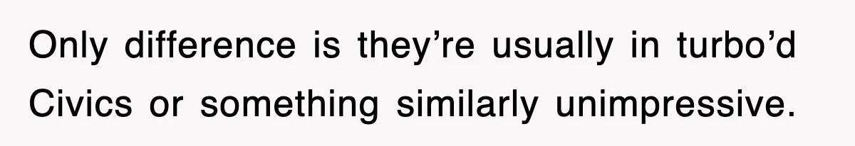 Only difference is they’re usually in turbo’d Civics or something similarly unimpressive.