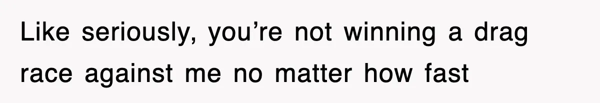 Like seriously, you’re not winning a drag race against me no matter how fast