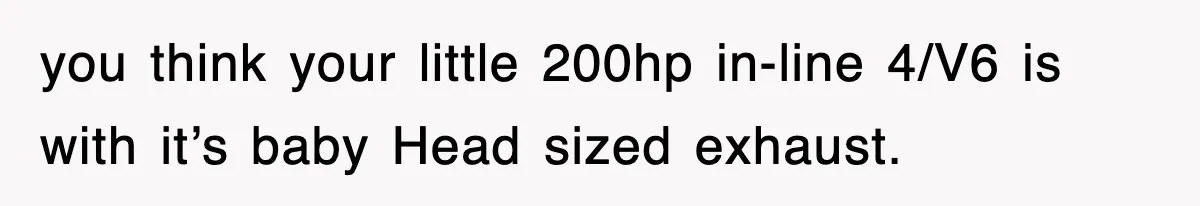 you think your little 200hp in-line 4/V6 is with it’s baby Head sized exhaust.