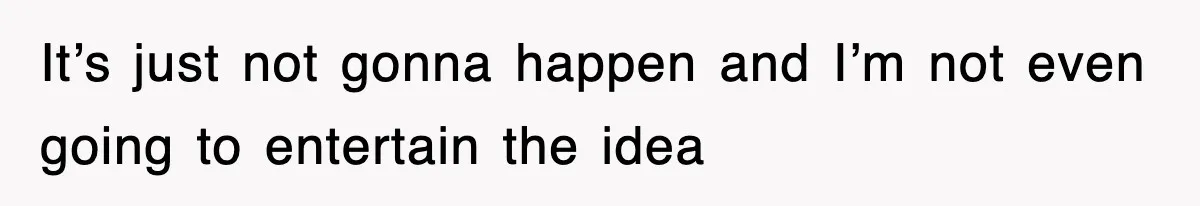 It’s just not gonna happen and I’m not even going to entertain the idea