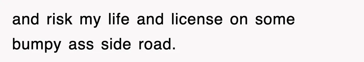 and risk my life and license on some bumpy ass side road.