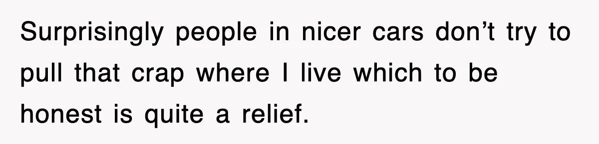 Surprisingly people in nicer cars don’t try to pull that crap where I live which to be honest is quite a relief.
