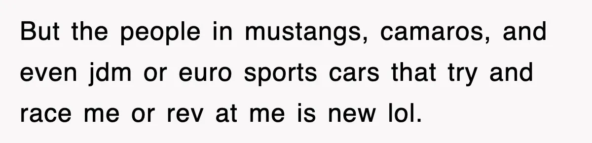 But the people in mustangs, camaros, and even jdm or euro sports cars that try and race me or rev at me is new lol.