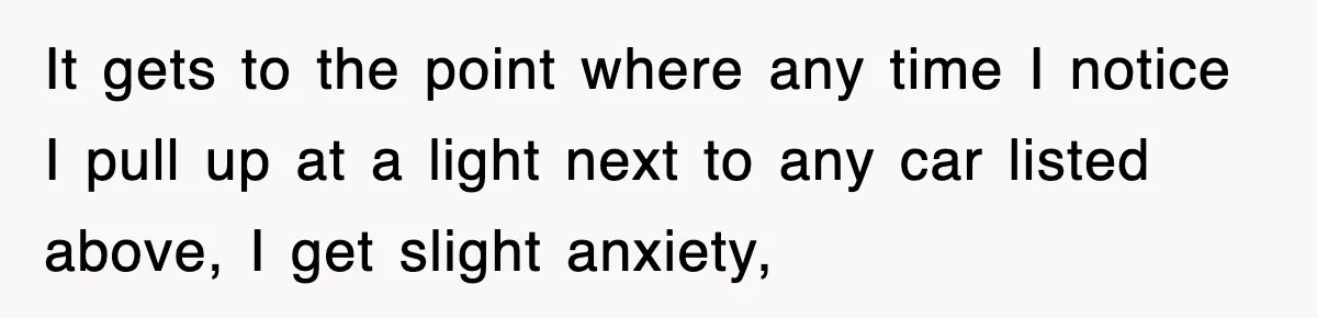 It gets to the point where any time I notice I pull up at a light next to any car listed above, I get slight anxiety,