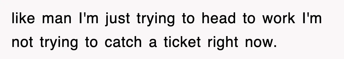 like man I'm just trying to head to work I'm not trying to catch a ticket right now.