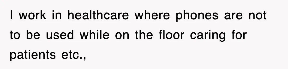 I work in healthcare where phones are not to be used while on the floor caring for patients etc.,