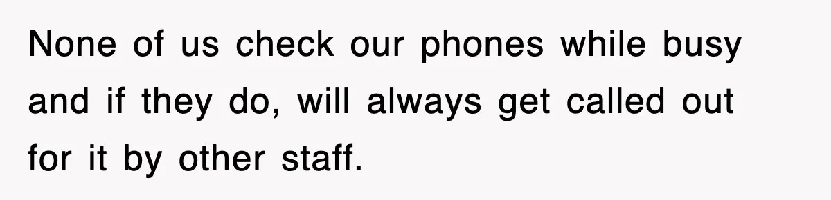None of us check our phones while busy and if they do, will always get called out for it by other staff.