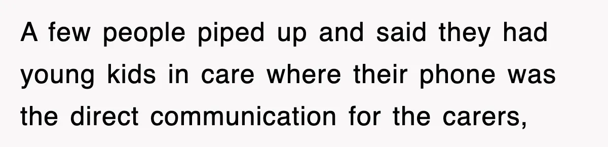 A few people piped up and said they had young kids in care where their phone was the direct communication for the carers,