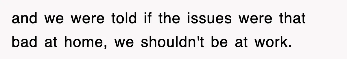 and we were told if the issues were that bad at home, we shouldn't be at work.
