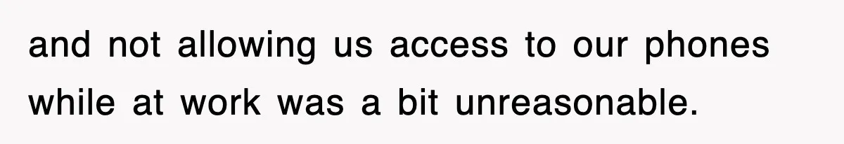 and not allowing us access to our phones while at work was a bit unreasonable.