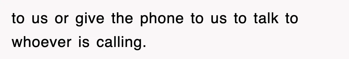 to us or give the phone to us to talk to whoever is calling.