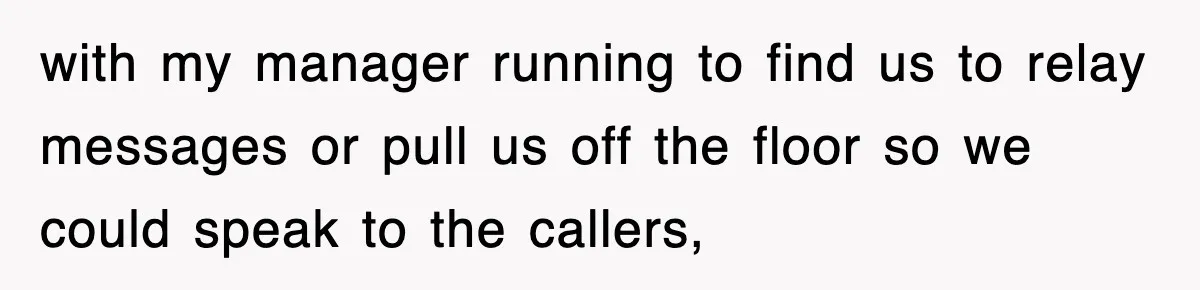 with my manager running to find us to relay messages or pull us off the floor so we could speak to the callers,