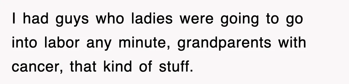 I had guys who ladies were going to go into labor any minute, grandparents with cancer, that kind of stuff.