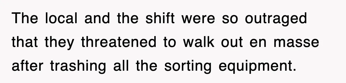 The local and the shift were so outraged that they threatened to walk out en masse after trashing all the sorting equipment.