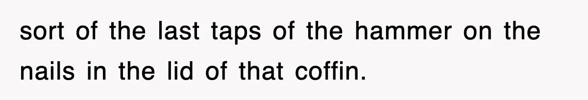 sort of the last taps of the hammer on the nails in the lid of that coffin.