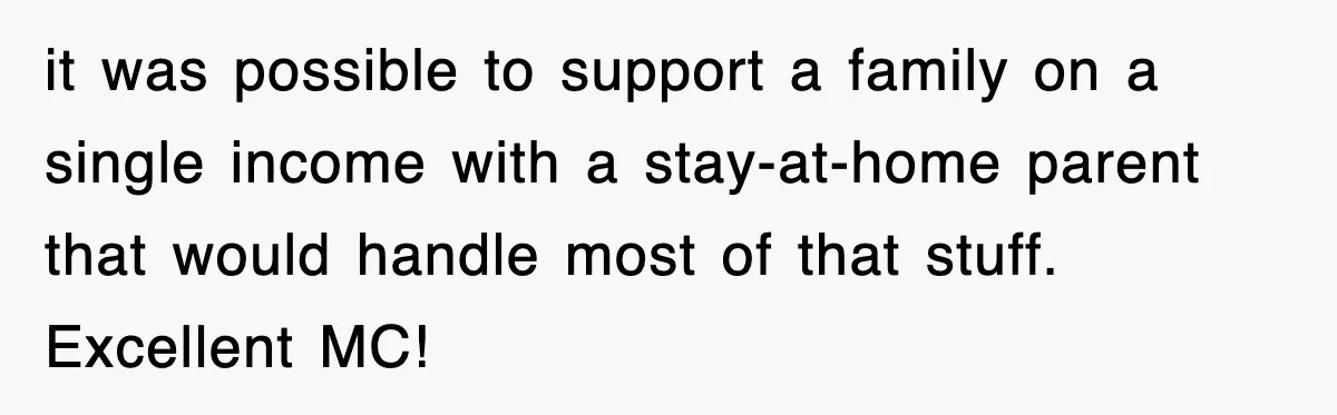 it was possible to support a family on a single income with a stay-at-home parent that would handle most of that stuff. Excellent MC!