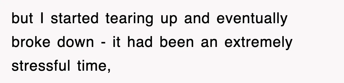 but I started tearing up and eventually broke down - it had been an extremely stressful time,