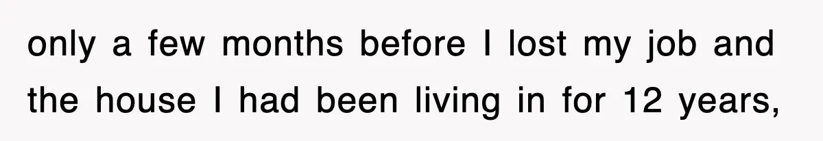 only a few months before I lost my job and the house I had been living in for 12 years,