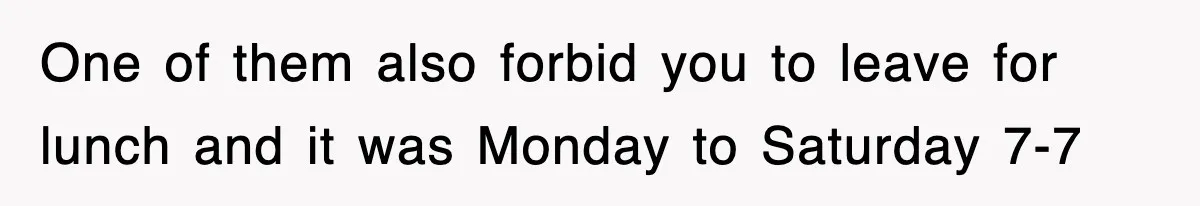 One of them also forbid you to leave for lunch and it was Monday to Saturday 7-7