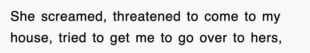 She screamed, threatened to come to my house, tried to get me to go over to hers,