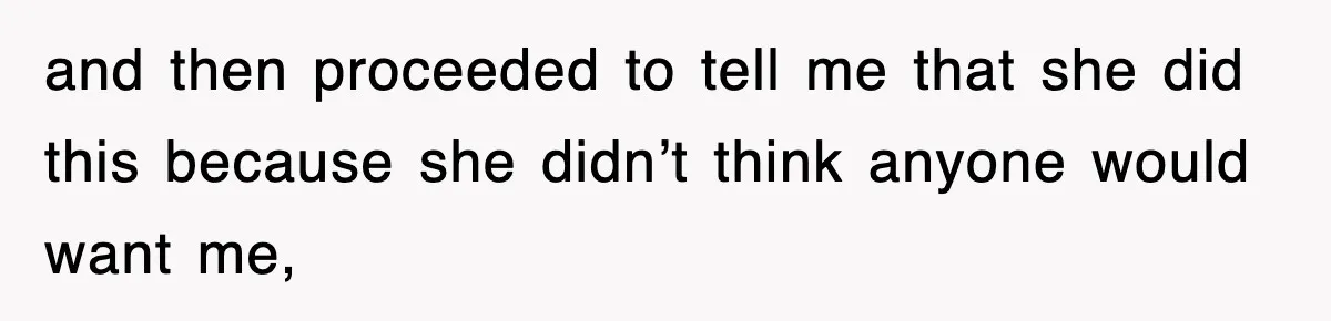 and then proceeded to tell me that she did this because she didn’t think anyone would want me,