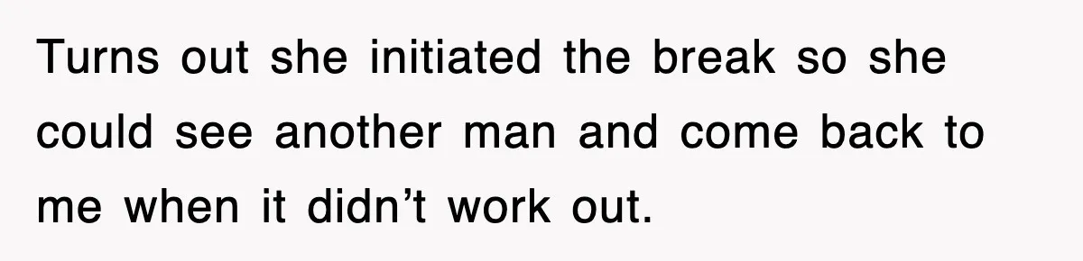 Turns out she initiated the break so she could see another man and come back to me when it didn’t work out.