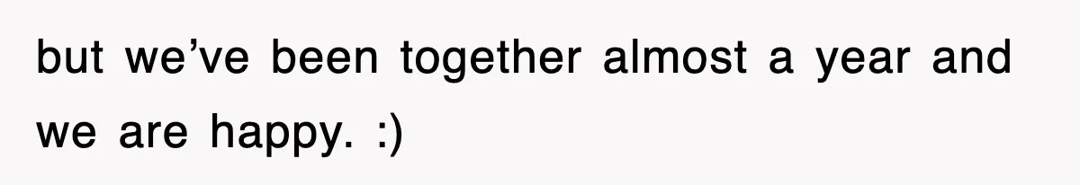 but we’ve been together almost a year and we are happy. :)